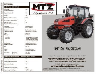 “MTZTRACTORS–VALUEANDRELIABILITYFROMTHEWORLD’SLARGESTTRACTORMANUFACTURER!”
MTZ 1523.4
GENERAL - GENERALE
Drive System / 4WD
Système d’entraînement
Engine HP / Moteur HP 150
PTO HP 138
Rated Speed / Vitesse nominale 2100
No. of Cylinders / No. de cylindres 6
Fuel Tank Capacity / 250 L
Capacité du réservoir de carburant
Fuel System / ElectronicInjection /
Le système de carburant Injection électronique
Standard Transmission / Dual Range, Synchronized/
Transmission manuelle Double gamme synchronisée
Clutch / Double, Dry /
Embrayage Double, Sec
Front Wheel / Manual engagement, 3 position,
Roue avant engage, automatic & engaged /
Engagement manuel 3 positions,
engage, automatique et engagés
Differential Lock / Hydraulic, Manual Control /
Blocage de différentiel Hydraulique, contrôle manuel
PTO 540 / 1000
Brakes / Mechanical Disk Type /
Freins Type à disque mécaniques
Tires / Pneus Front /Avant 420 / 70R 24
Rear /Arrière 520 /70R 38
DIMENSIONS & WEIGHT - DIMENSIONS & POIDS
Wheel Base / Base de roue 108”
Overall Length / Longueur totale 185”
Height to Top of Cab / 118”
Hauteur au sommet de la cabine
Turn Radius / Rayon de braquage 216”
Approx. Weight / Poids Approx. 13, 779 lb. / poids
From the largest tractor producer in the world!
Head Office: 36 Renaissance Crt., Thornhill, Ontario L4J 7W4
Warehouse: 2682 HWY 34, Hawkesbury, Ontario K6A 2R2
Tel.: 1-855-2GO-4MTZ Fax: 1-647-933-9066
E-Mail: sales@mtzequipment.com
www.mtzequipment.com
** MTZ EQUIPMENT LTD., ® REGISTERED TRADEMARK OF MTZ EQUIPMENT LTD.MTZ HAS A POLICY OF CONTINUOUS IMPROVEMENT AND DEVELOPMENT.
THEREFORE, SPECIFICATIONS ARE SUBJECT TO UPGRADE WITHOUT NOTICE.
** ® MARQUE DE COMMERCE DE MTZ EQUIPEMENT LTD.MTZ AUNE POLITIQUE DÉVELOPPEMENT ET D’AMÉLIORATION CONTINUELLE. PAR CONSÉQUENCE, LES SPÉCIFICATIONS SONT SUJETTES À
AMÉLIORATION SANS PRÉAVIS.
 