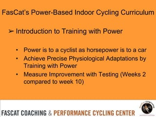 FasCat’s Power-Based Indoor Cycling Curriculum
➢ Introduction to Training with Power
• Power is to a cyclist as horsepower is to a car
• Achieve Precise Physiological Adaptations by
Training with Power
• Measure Improvement with Testing (Weeks 2
compared to week 10)
 