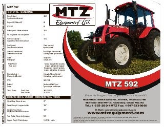 “MTZTRACTORS–VALUEANDRELIABILITYFROMTHEWORLD’SLARGESTTRACTORMANUFACTURER!”
MTZ 592
GENERAL - GENERALE
Drive System / 4WD
Système d’entraînement
Engine HP / Moteur HP 65
PTO HP 60
Rated Speed / Vitesse nominale 1800
No. of Cylinders / No. de cylindres 4
Fuel Tank Capacity / 134 L
Capacité du réservoir de carburant
Fuel System / Direct Injection /
Le système de carburant Injection directe
Standard Transmission / Dual Range, Synchronized/
Transmission manuelle Double gamme synchronisée
Clutch / Single, Dry /
Embrayage Unique, Sec
Front Wheel / Manual engagement, 3 position,
Roue avant engage, automatic & engaged /
Engagement manuel 3 positions,
engage, automatique et engagés
Differential Lock / Hydraulic, Manual Control /
Blocage de différentiel Hydraulique, contrôle manuel
PTO 540 / 1000
Brakes / Mechanical Disk Type /
Freins Type à disque mécaniques
Tires / Pneus Front /Avant 360 / 70R24
Rear /Arrière 15.5 x 38
DIMENSIONS & WEIGHT - DIMENSIONS & POIDS
Wheel Base / Base de roue 97”
Overall Length / Longueur totale 156”
Height to Top of Cab / 109”
Hauteur au sommet de la cabine
Turn Radius / Rayon de braquage 163”
Approx. Weight / Poids Approx. 9, 472 lb. / poids
MTZ 592
From the largest tractor producer in the world!
Head Office: 36 Renaissance Crt., Thornhill, Ontario L4J 7W4
Warehouse: 2682 HWY 34, Hawkesbury, Ontario K6A 2R2
Tel.: 1-855-2GO-4MTZ Fax: 1-647-933-9066
E-Mail: sales@mtzequipment.com
www.mtzequipment.com
** MTZ EQUIPMENT LTD., ® REGISTERED TRADEMARK OF MTZ EQUIPMENT LTD.MTZ HAS A POLICY OF CONTINUOUS IMPROVEMENT AND DEVELOPMENT.
THEREFORE, SPECIFICATIONS ARE SUBJECT TO UPGRADE WITHOUT NOTICE.
** ® MARQUE DE COMMERCE DE MTZ EQUIPEMENT LTD.MTZ AUNE POLITIQUE DÉVELOPPEMENT ET D’AMÉLIORATION CONTINUELLE. PAR CONSÉQUENCE, LES SPÉCIFICATIONS SONT SUJETTES À
AMÉLIORATION SANS PRÉAVIS.
 