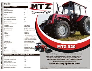 “MTZTRACTORS–VALUEANDRELIABILITYFROMTHEWORLD’SLARGESTTRACTORMANUFACTURER!”
MTZ 920
GENERAL - GENERALE
Drive System / 4WD
Système d’entraînement
Engine HP / Moteur HP 85
PTO HP 75
Rated Speed / Vitesse nominale 2000
No. of Cylinders / No. de cylindres 4
Fuel Tank Capacity / 134 L
Capacité du réservoir de carburant
Fuel System / Direct Injection /
Le système de carburant Injection directe
Standard Transmission / Dual Range, Synchronized/
Transmission manuelle Double gamme synchronisée
Clutch / Single, Dry /
Embrayage Unique, Sec
Front Wheel / Manual engagement, 3 position,
Roue avant engage, automatic & engaged /
Engagement manuel 3 positions,
engage, automatique et engagés
Differential Lock / Hydraulic, Manual Control /
Blocage de différentiel Hydraulique, contrôle manuel
PTO 540 / 1000
Brakes / Mechanical Disk Type /
Freins Type à disque mécaniques
Tires / Pneus Front /Avant 360 / 70R24
Rear /Arrière 18.4 x 34
DIMENSIONS & WEIGHT - DIMENSIONS & POIDS
Wheel Base / Base de roue 97”
Overall Length / Longueur totale 156”
Height to Top of Cab / 109”
Hauteur au sommet de la cabine
Turn Radius / Rayon de braquage 163”
Approx. Weight / Poids Approx. 9, 472 lb. / poids
MTZ 920
From the largest tractor producer in the world!
Head Office: 36 Renaissance Crt., Thornhill, Ontario L4J 7W4
Warehouse: 2682 HWY 34, Hawkesbury, Ontario K6A 2R2
Tel.: 1-855-2GO-4MTZ Fax: 1-647-933-9066
E-Mail: sales@mtzequipment.com
www.mtzequipment.com
** MTZ EQUIPMENT LTD., ® REGISTERED TRADEMARK OF MTZ EQUIPMENT LTD.MTZ HAS A POLICY OF CONTINUOUS IMPROVEMENT AND DEVELOPMENT.
THEREFORE, SPECIFICATIONS ARE SUBJECT TO UPGRADE WITHOUT NOTICE.
** ® MARQUE DE COMMERCE DE MTZ EQUIPEMENT LTD.MTZ AUNE POLITIQUE DÉVELOPPEMENT ET D’AMÉLIORATION CONTINUELLE. PAR CONSÉQUENCE, LES SPÉCIFICATIONS SONT SUJETTES À
AMÉLIORATION SANS PRÉAVIS.
 