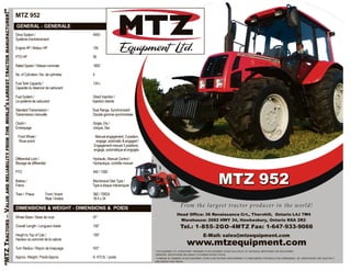 “MTZTRACTORS–VALUEANDRELIABILITYFROMTHEWORLD’SLARGESTTRACTORMANUFACTURER!”
MTZ 952
GENERAL - GENERALE
Drive System / 4WD
Système d’entraînement
Engine HP / Moteur HP 105
PTO HP 95
Rated Speed / Vitesse nominale 1800
No. of Cylinders / No. de cylindres 4
Fuel Tank Capacity / 134 L
Capacité du réservoir de carburant
Fuel System / Direct Injection /
Le système de carburant Injection directe
Standard Transmission / Dual Range, Synchronized/
Transmission manuelle Double gamme synchronisée
Clutch / Single, Dry /
Embrayage Unique, Sec
Front Wheel / Manual engagement, 3 position,
Roue avant engage, automatic & engaged /
Engagement manuel 3 positions,
engage, automatique et engagés
Differential Lock / Hydraulic, Manual Control /
Blocage de différentiel Hydraulique, contrôle manuel
PTO 540 / 1000
Brakes / Mechanical Disk Type /
Freins Type à disque mécaniques
Tires / Pneus Front /Avant 360 / 70R24
Rear /Arrière 18.4 x 34
DIMENSIONS & WEIGHT - DIMENSIONS & POIDS
Wheel Base / Base de roue 97”
Overall Length / Longueur totale 156”
Height to Top of Cab / 109”
Hauteur au sommet de la cabine
Turn Radius / Rayon de braquage 163”
Approx. Weight / Poids Approx. 9, 472 lb. / poids
MTZ 952
From the largest tractor producer in the world!
Head Office: 36 Renaissance Crt., Thornhill, Ontario L4J 7W4
Warehouse: 2682 HWY 34, Hawkesbury, Ontario K6A 2R2
Tel.: 1-855-2GO-4MTZ Fax: 1-647-933-9066
E-Mail: sales@mtzequipment.com
www.mtzequipment.com
** MTZ EQUIPMENT LTD., ® REGISTERED TRADEMARK OF MTZ EQUIPMENT LTD.MTZ HAS A POLICY OF CONTINUOUS IMPROVEMENT AND DEVELOPMENT.
THEREFORE, SPECIFICATIONS ARE SUBJECT TO UPGRADE WITHOUT NOTICE.
** ® MARQUE DE COMMERCE DE MTZ EQUIPEMENT LTD.MTZ AUNE POLITIQUE DÉVELOPPEMENT ET D’AMÉLIORATION CONTINUELLE. PAR CONSÉQUENCE, LES SPÉCIFICATIONS SONT SUJETTES À
AMÉLIORATION SANS PRÉAVIS.
 