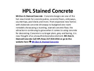 HPL Stained Concrete
Mt Zion IL Stained Concrete - Concrete designs are one of the
hot new trends for concrete patios, concrete floors, entryways,
countertops, pool decks and more. From expansive new homes
with elaborate concrete driveways to budgeted one-room
remodels showcasing a stunning, stained concrete floor, the
attraction is continuing to grow when it comes to using concrete
for decorating. Concrete is no longer plain, grey and boring, it is
now thought of as a beautiful decorative element. Mt Zion IL
Stained Concrete Call HPL Now 217-358-1916 or go to the
website here  Mt Zion IL Stained Concrete
 
