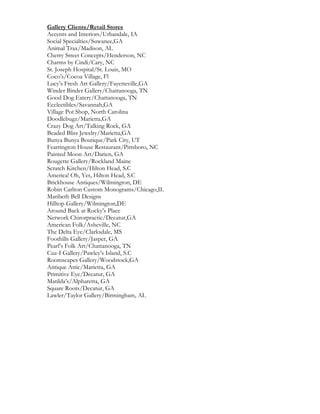 Gallery Clients/Retail Stores
Accents and Interiors/Urbandale, IA
Social Specialties/Suwanee,GA
Animal Trax/Madison, AL
Cherry Street Concepts/Henderson, NC
Charms by Cindi/Cary, NC
St. Joseph Hospital/St. Louis, MO
Coco’s/Cocoa Village, Fl
Lucy’s Fresh Art Gallery/Fayetteville,GA
Winder Binder Gallery/Chattanooga, TN
Good Dog Eatery/Chattanooga, TN
Ecclectibles/Savannah,GA
Village Pot Shop, North Carolina
Doodlebugz/Marietta,GA
Crazy Dog Art/Talking Rock, GA
Beaded Bliss Jewelry/Marietta,GA
Bunya Bunya Boutique/Park City, UT
Fearrington House Restaurant/Pittsboro, NC
Painted Moon Art/Darien, GA
Rougette Gallery/Rockland Maine
Scratch Kitchen/Hilton Head, S.C
America! Oh, Yes, Hilton Head, S.C
Brickhouse Antiques/Wilmington, DE
Robin Carlton Custom Monograms/Chicago,IL
Maribeth Bell Designs
Hilltop Gallery/Wilmington,DE
Around Back at Rocky’s Place
Network Chirorpractic/Decatur,GA
American Folk/Asheville, NC
The Delta Eye/Clarksdale, MS
Foothills Gallery/Jasper, GA
Pearl’s Folk Art/Chattanooga, TN
Cuz-I Gallery/Pawley’s Island, S.C
Roomscapes Gallery/Woodstock,GA
Antique Attic/Marietta, GA
Primitive Eye/Decatur, GA
Matilda’s/Alpharetta, GA
Square Roots/Decatur, GA
Lawler/Taylor Gallery/Birmingham, AL
 