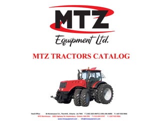 MTZ TRACTORS CATALOG 
Head Office: 36 Renaissance Crt., Thornhill, Ontario. L4J 7W4 T 1-855-2GO-4MTZ (1-855-246-4689) F 1 647-933-9066 
MTZ Warehouse: 2682 Highway 34, Hawkesbury, Ontario K6A 2R2 T 1-613-632-4747 F 1-647-933-9066 
www.mtzequipment.com . info@mtzequipment.com 
 