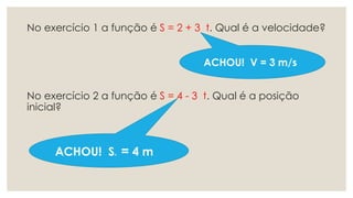 No exercício 1 a função é S = 2 + 3 t. Qual é a velocidade?
No exercício 2 a função é S = 4 - 3 t. Qual é a posição
inicial?
ACHOU! V = 3 m/s
ACHOU! SO = 4 m
 