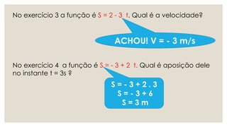 No exercício 3 a função é S = 2 - 3 t. Qual é a velocidade?
No exercício 4 a função é S = - 3 + 2 t. Qual é aposição dele
no instante t = 3s ?
ACHOU! V = - 3 m/s
S = - 3 + 2 . 3
S = - 3 + 6
S = 3 m
 