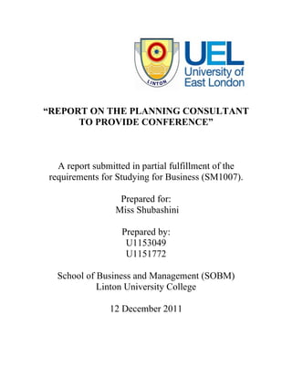 “REPORT ON THE PLANNING CONSULTANT
      TO PROVIDE CONFERENCE”



  A report submitted in partial fulfillment of the
requirements for Studying for Business (SM1007).

                  Prepared for:
                 Miss Shubashini

                  Prepared by:
                   U1153049
                   U1151772

  School of Business and Management (SOBM)
            Linton University College

               12 December 2011
 