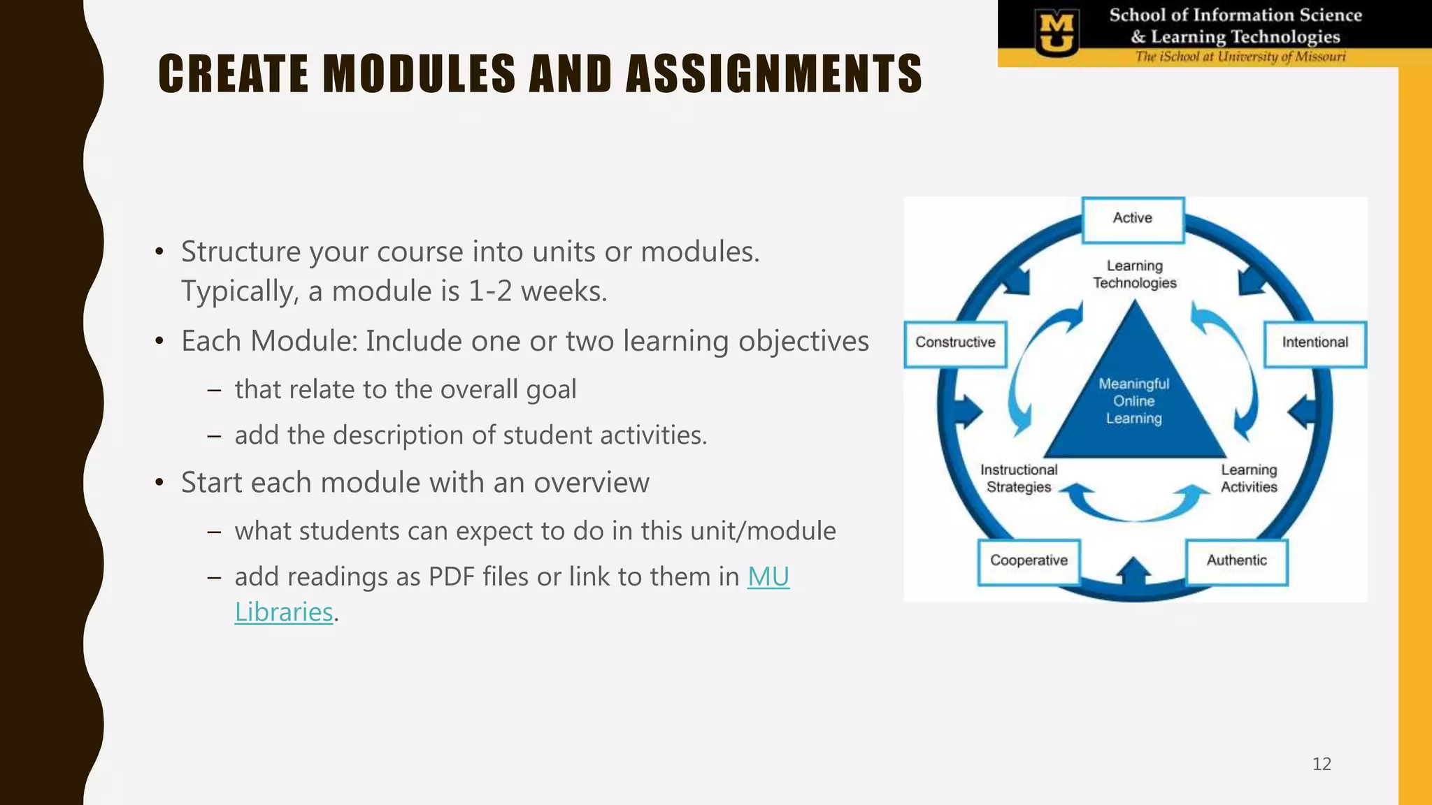 • Structure your course into units or modules.
Typically, a module is 1-2 weeks.
• Each Module: Include one or two learning objectives
– that relate to the overall goal
– add the description of student activities.
• Start each module with an overview
– what students can expect to do in this unit/module
– add readings as PDF files or link to them in MU
Libraries.
CREATE MODULES AND ASSIGNMENTS
12
 