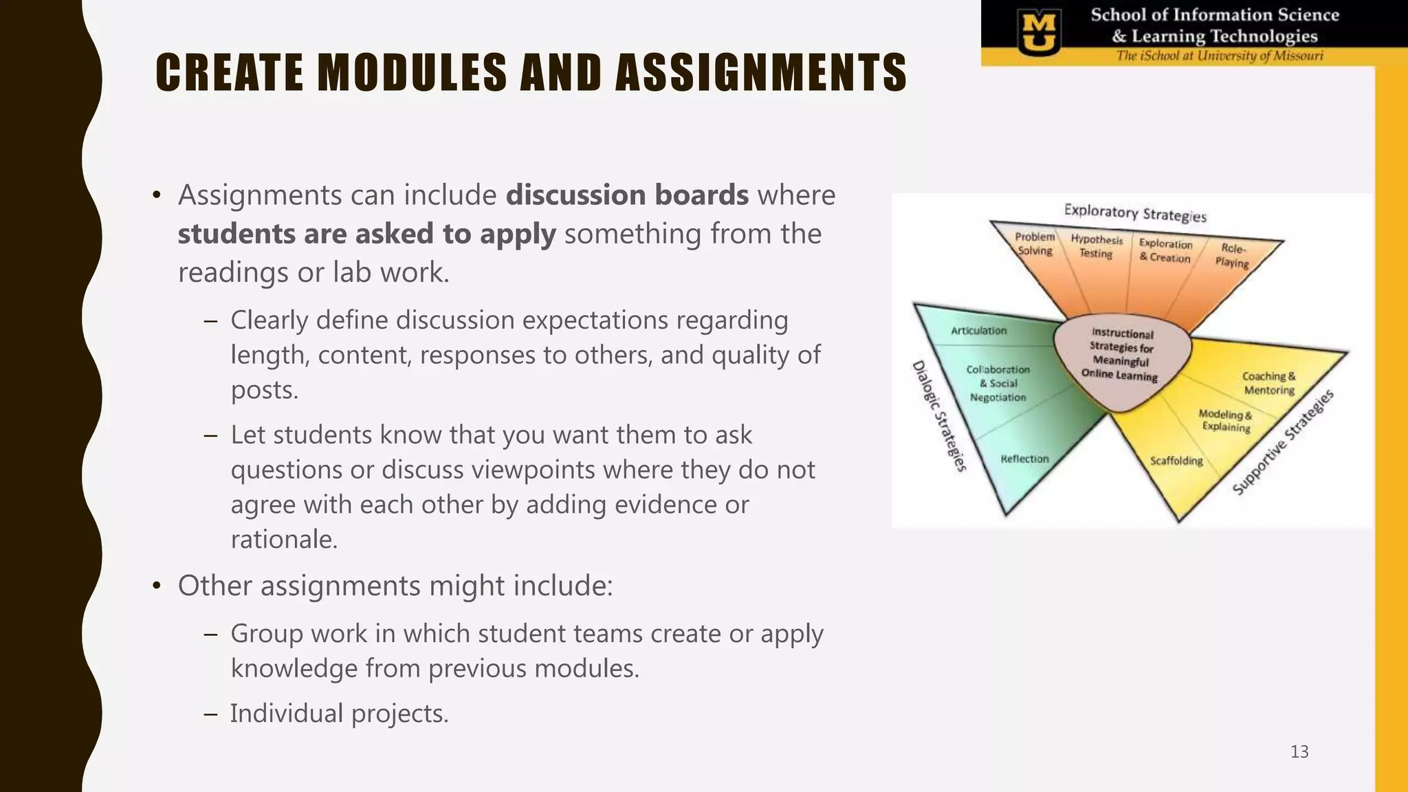 • Assignments can include discussion boards where
students are asked to apply something from the
readings or lab work.
– Clearly define discussion expectations regarding
length, content, responses to others, and quality of
posts.
– Let students know that you want them to ask
questions or discuss viewpoints where they do not
agree with each other by adding evidence or
rationale.
• Other assignments might include:
– Group work in which student teams create or apply
knowledge from previous modules.
– Individual projects.
CREATE MODULES AND ASSIGNMENTS
13
 