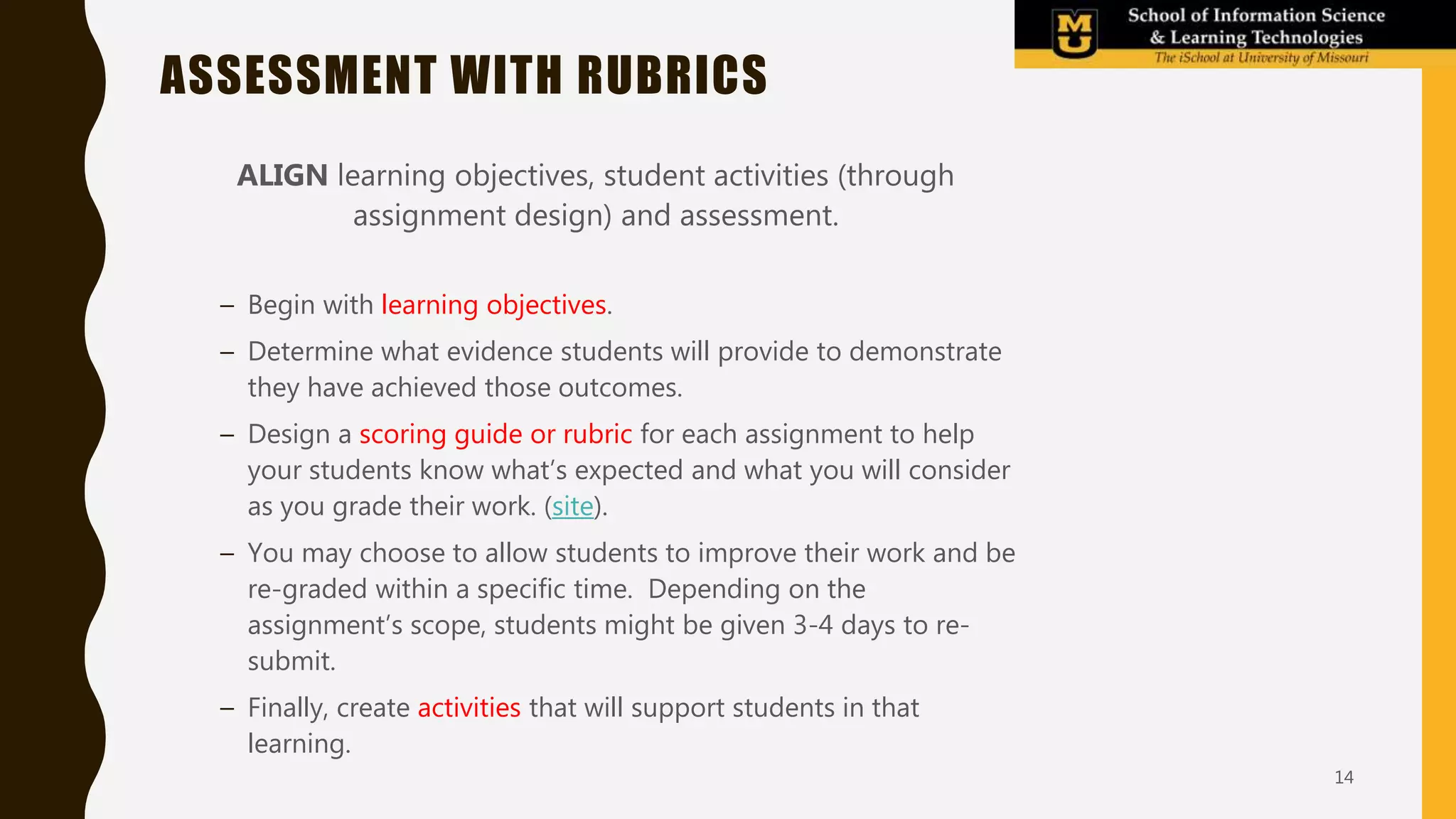 ASSESSMENT WITH RUBRICS
ALIGN learning objectives, student activities (through
assignment design) and assessment.
– Begin with learning objectives.
– Determine what evidence students will provide to demonstrate
they have achieved those outcomes.
– Design a scoring guide or rubric for each assignment to help
your students know what’s expected and what you will consider
as you grade their work. (site).
– You may choose to allow students to improve their work and be
re-graded within a specific time. Depending on the
assignment’s scope, students might be given 3-4 days to re-
submit.
– Finally, create activities that will support students in that
learning.
14
 