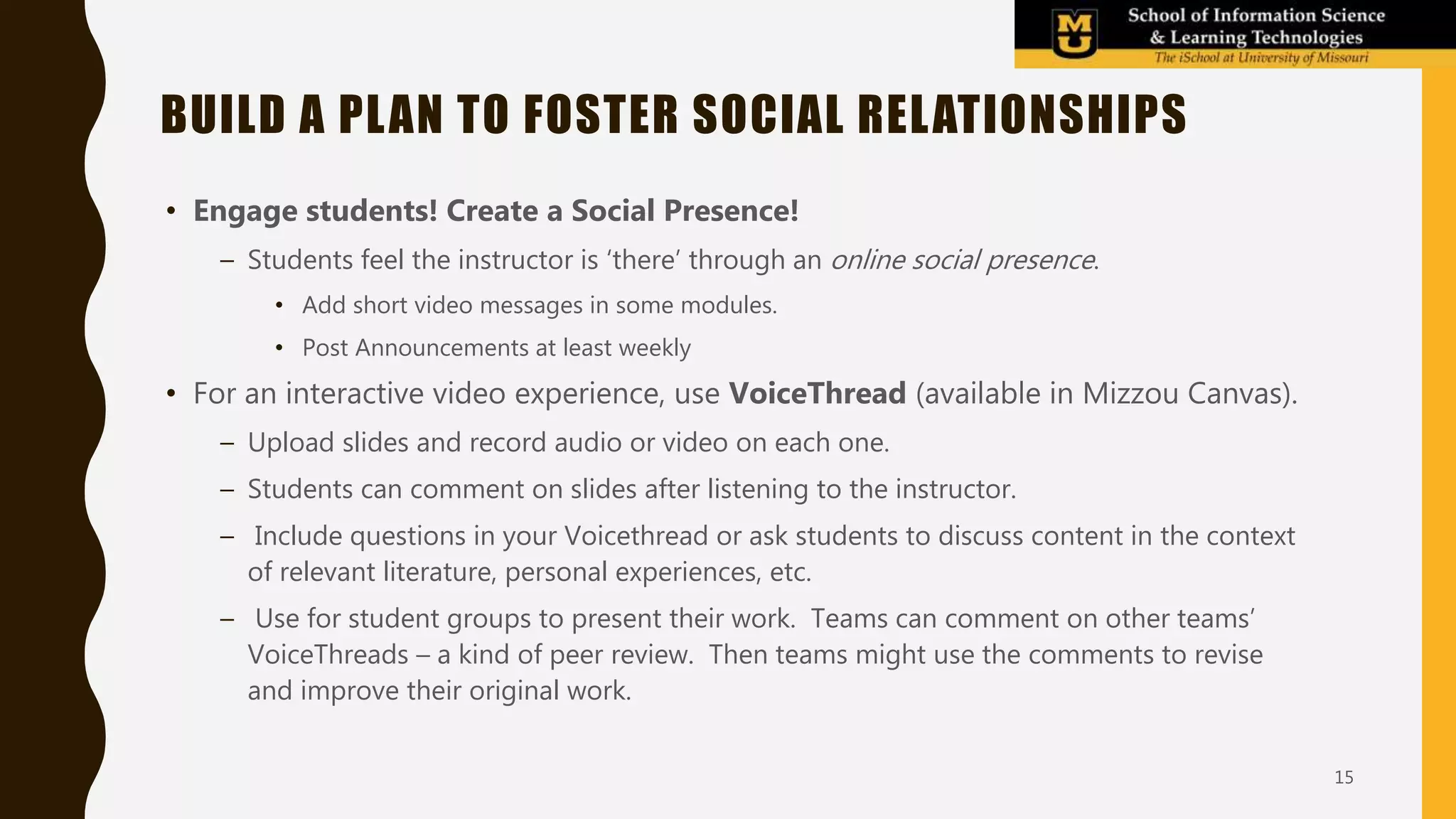 • Engage students! Create a Social Presence!
– Students feel the instructor is ‘there’ through an online social presence.
• Add short video messages in some modules.
• Post Announcements at least weekly
• For an interactive video experience, use VoiceThread (available in Mizzou Canvas).
– Upload slides and record audio or video on each one.
– Students can comment on slides after listening to the instructor.
– Include questions in your Voicethread or ask students to discuss content in the context
of relevant literature, personal experiences, etc.
– Use for student groups to present their work. Teams can comment on other teams’
VoiceThreads – a kind of peer review. Then teams might use the comments to revise
and improve their original work.
BUILD A PLAN TO FOSTER SOCIAL RELATIONSHIPS
15
 