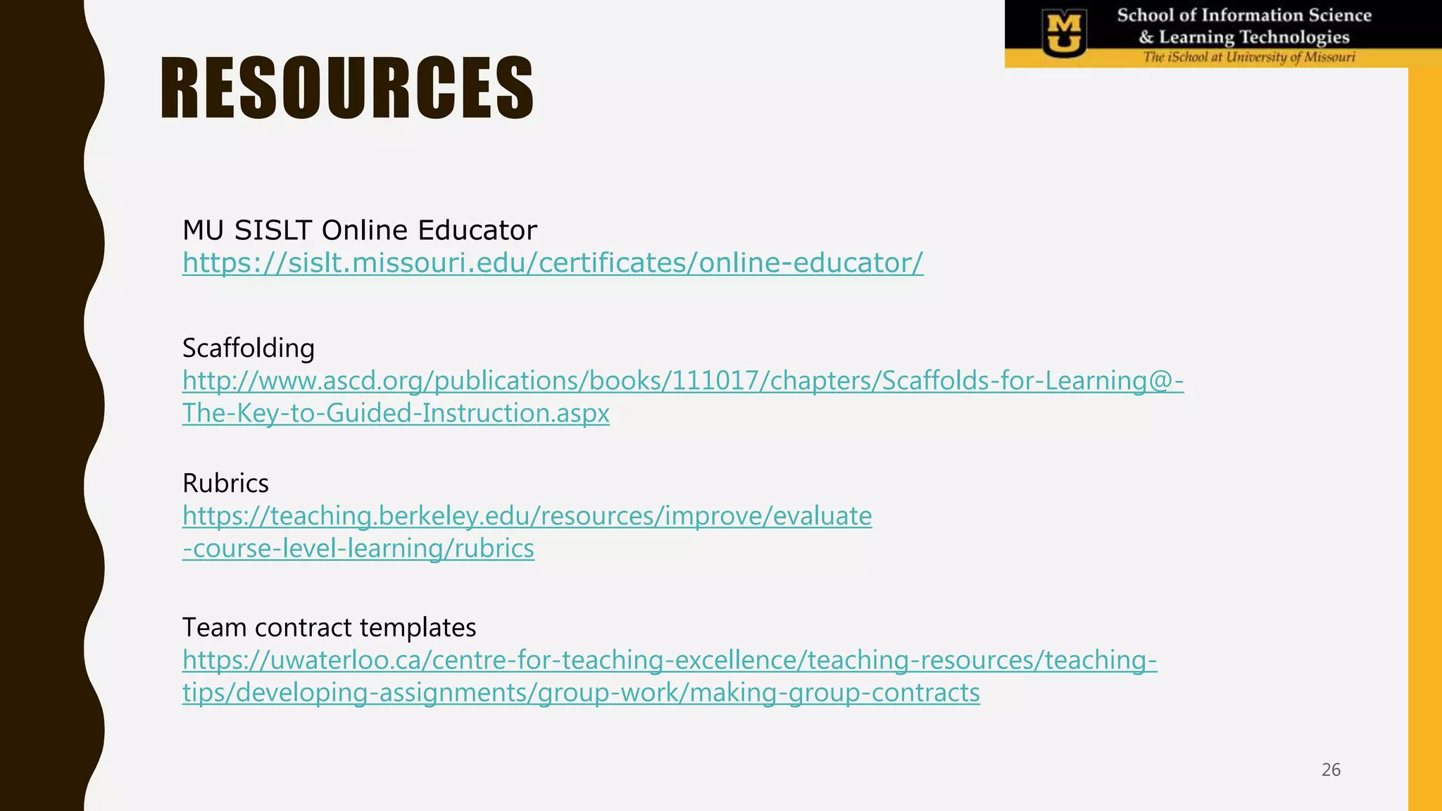 Mod-3
Team work
(2 weeks)
Mod-4
Design for
learning
RESOURCES
26
MU SISLT Online Educator
https://sislt.missouri.edu/certificates/online-educator/
Scaffolding
http://www.ascd.org/publications/books/111017/chapters/Scaffolds-for-Learning@-
The-Key-to-Guided-Instruction.aspx
Rubrics
https://teaching.berkeley.edu/resources/improve/evaluate
-course-level-learning/rubrics
Team contract templates
https://uwaterloo.ca/centre-for-teaching-excellence/teaching-resources/teaching-
tips/developing-assignments/group-work/making-group-contracts
 