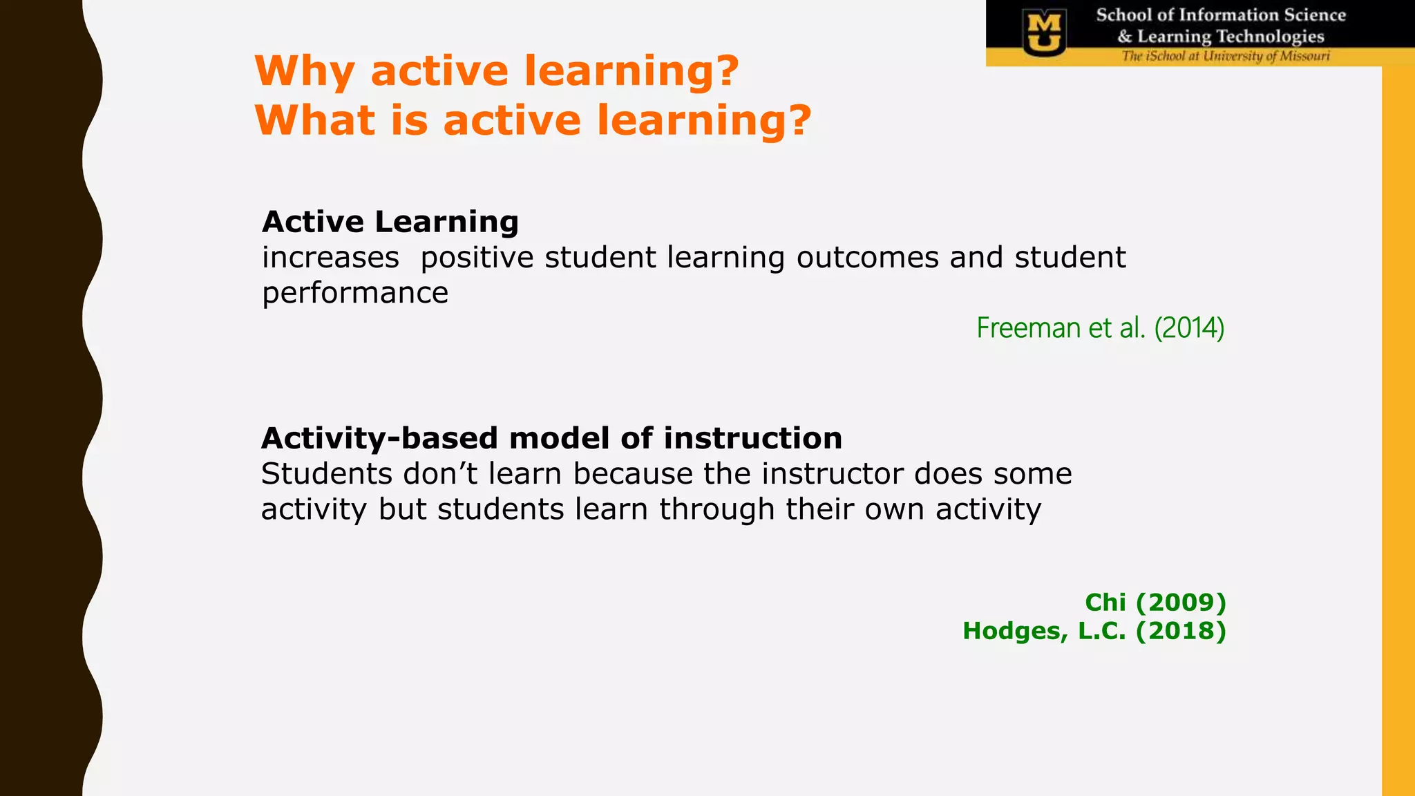 Active Learning
increases positive student learning outcomes and student
performance
Why active learning?
What is active learning?
Freeman et al. (2014)
Chi (2009)
Hodges, L.C. (2018)
Activity-based model of instruction
Students don’t learn because the instructor does some
activity but students learn through their own activity
 