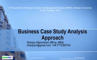 Business Case Study Analysis Approach Shanjoy Mairembam (BEng, MBA) shanjoym@gmail.com, +44-7772383734 A Presentation at Manipur Institute of Management Studies (MIMS), Manipur University on 29th October, 2010 