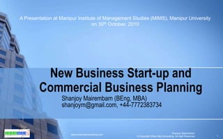 New Business Start-up and Commercial Business Planning Shanjoy Mairembam (BEng, MBA) shanjoym@gmail.com, +44-7772383734 A Presentation at Manipur Institute of Management Studies (MIMS), Manipur University on 30th October, 2010 