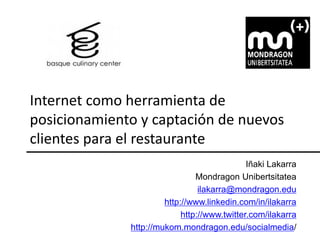 Internet como herramienta de
posicionamiento y captación de nuevos
clientes para el restaurante
                                              Iñaki Lakarra
                                Mondragon Unibertsitatea
                                 ilakarra@mondragon.edu
                       http://www.linkedin.com/in/ilakarra
                            http://www.twitter.com/ilakarra
              http://mukom.mondragon.edu/socialmedia/
 