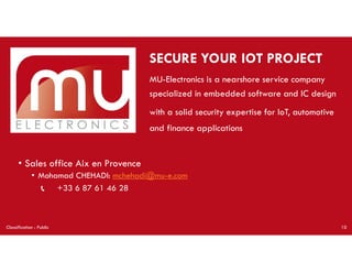 SECURE YOUR IOT PROJECT
MU-Electronics is a nearshore service company
specialized in embedded software and IC design
with a solid security expertise for IoT, automotive
and finance applications
Classification : Public 10
• Sales office Aix en Provence
• Mohamad CHEHADI: mchehadi@mu-e.com
📞 +33 6 87 61 46 28
 