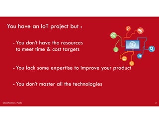 You have an IoT project but :
- You don’t have the resources
to meet time & cost targets
Classification : Public 2
- You lack some expertise to improve your product
- You don’t master all the technologies
 