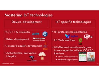 Mastering IoT technologies
Device development
• C/C++ & assembler
• Driver development
• Javacard applets development
• Authentication, encryption,
integrity
• IoT protocols implementation
• IoT Web interface
• MU-Electronics continuously grow
its own expertise with MUCO R&D
Platform
• Server Web application
• Android Application
IoT specific technologies
Classification : Public 4
 