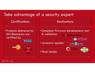 • Complete firmware development, test
& validation
• Javacard applets
• Flash loader
• Products delivered by
MU-Electronics are
certified by
Take advantage of a security expert
Certifications Realisations
Classification : Public 5
 