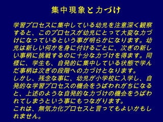 集中現象 と 力 づけ
学習プロセスに集中している幼児を注意深く観察
すると、このプロセスが幼児にとって大変な力づ
けになっているという事が明らかになります。幼
児は新しい何かを身に付けるごとに、次ぎの新し
い事柄に挑戦するのに十分な力づけを得ます。同
様に、学生も、自発的に集中している状態で学ん
だ事柄は次ぎの段階への力づけとなります。　
しかし、残念な事に、幼児が小学校に入学し、自
発的な学習プロセスの機会をうばわれがちになる
と、上述のような自発的な力づけの機会をうばわ
れてしまうという事にもつながります。
これは、無気力化プロセスと言ってもよいかもし
れません。
 