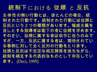 統制下 における　従順 　と 反抗
主体性の無い行動とは、ほとんどの場合、統
制された行動です。統制された行動には従順と
反抗という２つの種類があります。権威主義を
良しとする指導者は配下の者に従順を求めます。
そのさい、従順に属する者は命令に従うのみで
すが、一方、反抗に属する者は、期待されてい
る事柄に対して全く反対の行動をとります。
従順と反抗は不安定な相互関係を保ちながら、
統制を補足する代表的なものとして存在してい
ます。 (Deci, 1995)
 
