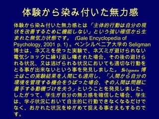体験から染み付いた無力感
体験から染み付いた無力感とは「主体的行動は自分の現
状を改善するために機能しない」という強い確信から生
まれた無気力状態です。 (Gale Encyclopedia of
Psychology, 2001 p. 1) 。ペンシルベニア大学の Seligman
博士は、ネズミを使った実験で、ネズミが避けられない
電気ショックに繰り返し曝された場合、その後の避けら
れる状況、又は逃げられる状況においても適切な行動を
とる事が出来ないという事を発見しました。 Seligman 博
士はこの実験結果を人間にも適用し、「人間から自分の
環境を管理する機会をうばった場合、その人間は問題に
着手する動機づけを失う」ということを発見しました。
したがって、学生が自分の無力感を確信した場合、学生
は、学ぶ状況において自主的に行動できなくなるだけで
なく、おかれた状況をゆがめて捉える事さえもするので
す。
 