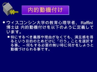 内的動機付け
 ウィスコンシン大学の教育心理学者、
                  Raffini
博士は 内的動機付けを以下のように定義して
います。
  特にするべき義務や理由がなくても、満足感を得
 るという目的のためだけに「行う」ことを選択す
 る事。 -- 何もする必要の無い時に何かをしようと
 動機づけられる事です。
 