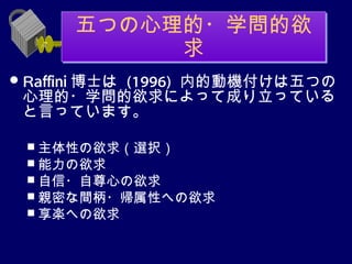 五つの心理的・学問的欲
            求
 Raffini 博士は
        (1996) 内的動機付けは五つの
 心理的・学問的欲求によって成り立っている
 と言っています。

   主体性の欲求（選択）
   能力の欲求
   自信・自尊心の欲求
   親密な間柄・帰属性への欲求
   享楽への欲求
 