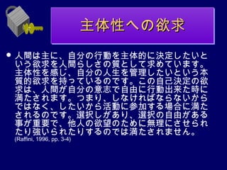主体性への欲求
                            主体性への欲求
 人間は主に、自分の行動を主体的に決定したいと
 いう欲求を人間らしさの質として求めています。
 主体性を感じ、自分の人生を管理したいという本
 質的欲求を持っているのです。この自己決定の欲
 求は、人間が自分の意志で自由に行動出来た時に
 満たされます。つまり、しなければならないから
 ではなく、したいから活動に参加する場合に満た
 されるのです。選択しがあり、選択の自由がある
 事が重要で、他人の欲望のために無理にさせられ
 たり強いられたりするのでは満たされません。
 (Raffini, 1996, pp. 3-4)
 