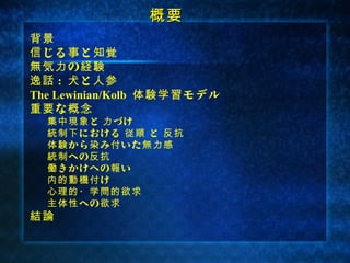 概要
背景
信 じる 事 と 知覚
無気力 の 経験
逸話 : 犬 と 人参
The Lewinian/Kolb 体験学習 モデル
重要 な 概念
  集中現象 と 力 づけ
  統制下 における 従順 と 反抗
  体験 から 染 み 付 いた 無力感
  統制 への 反抗
  働 きかけへの 報 い
  内的動機付 け
  心理的・学問的欲求
  主体性 への 欲求
結論
 