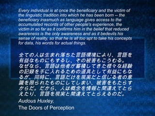 Every individual is at once the beneficiary and the victim of
the linguistic tradition into which he has been born -- the
beneficiary inasmuch as language gives access to the
accumulated records of other people's experience, the
victim in so far as it confirms him in the belief that reduced
awareness is the only awareness and as it bedevils his
sense of reality, so that he is all too apt to take his concepts
for data, his words for actual things.

全ての人は生まれ落ちた言語環境により、言語を
有益なものにもするし、その被害もこうむる。　
なぜなら、言語は他者が蓄積してきた様々な経験
の記録を手に入れるための道具として有益にもな
るが、同時に、言語だけを現実だと信じる者の意
識を限られたものにしてしまい、被害をもたらす
からだ。だから、人は概念を情報と間違えてとら
えたり、言語を現実と間違えてとらえるのだ。
Audous Huxley,
The Doors of Perception
 