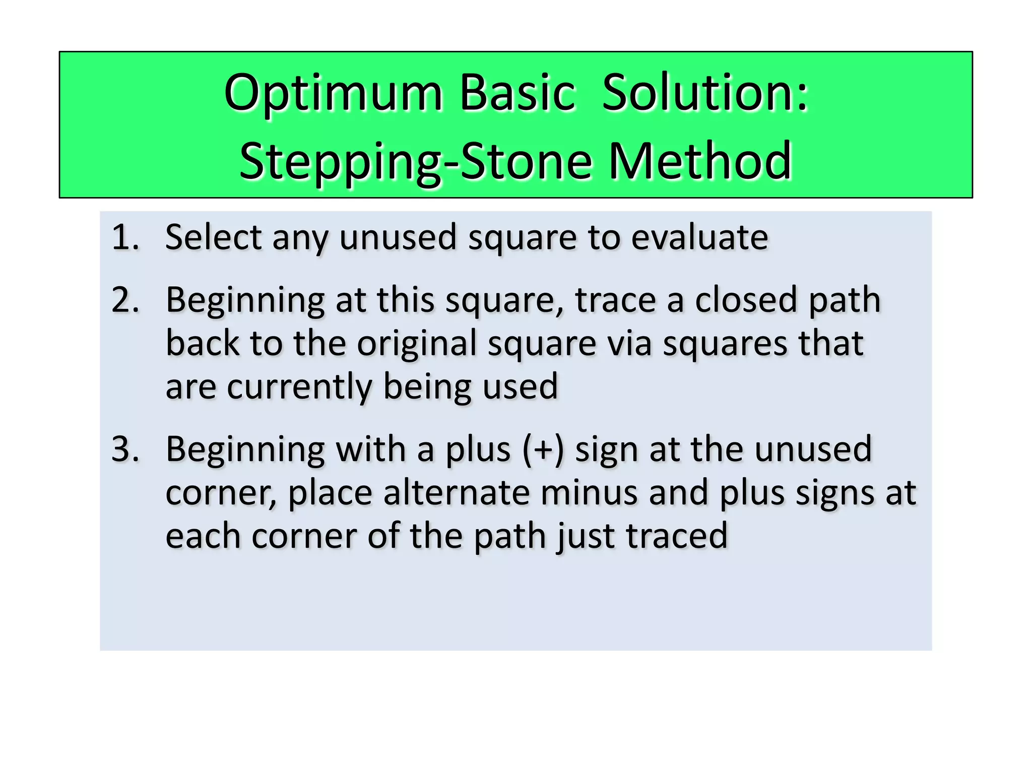 Optimum Basic Solution:
      Stepping-Stone Method
1. Select any unused square to evaluate
2. Beginning at this square, trace a closed path
   back to the original square via squares that
   are currently being used
3. Beginning with a plus (+) sign at the unused
   corner, place alternate minus and plus signs at
   each corner of the path just traced
 