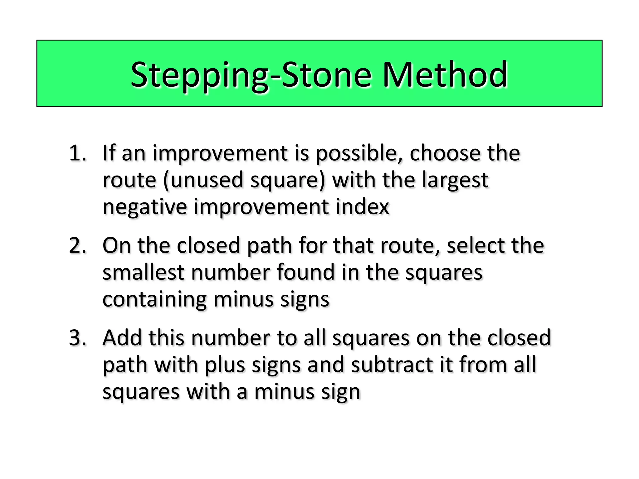Stepping-Stone Method
1. If an improvement is possible, choose the
   route (unused square) with the largest
   negative improvement index
2. On the closed path for that route, select the
   smallest number found in the squares
   containing minus signs
3. Add this number to all squares on the closed
   path with plus signs and subtract it from all
   squares with a minus sign
 