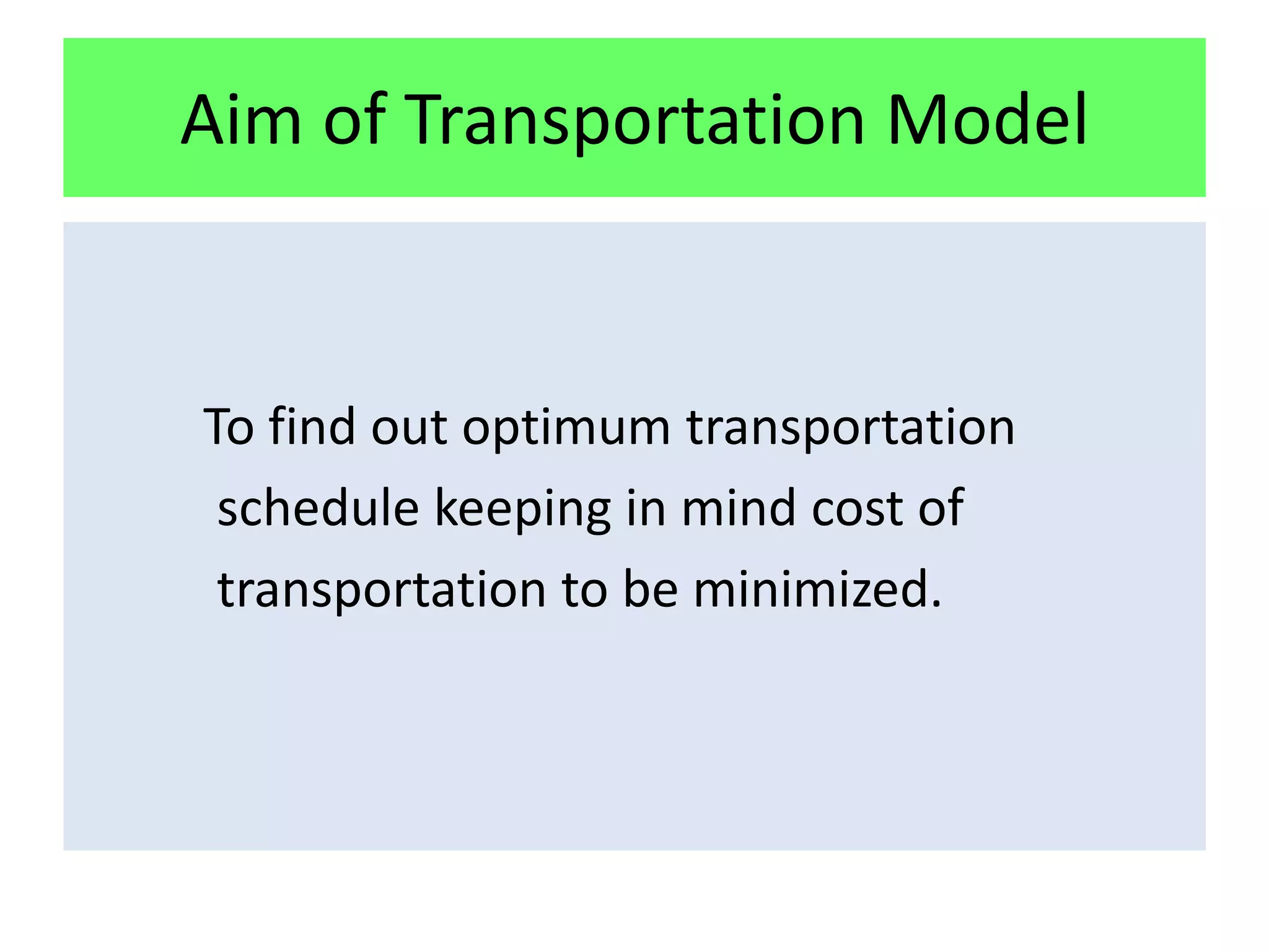 Aim of Transportation Model


To find out optimum transportation
 schedule keeping in mind cost of
 transportation to be minimized.
 