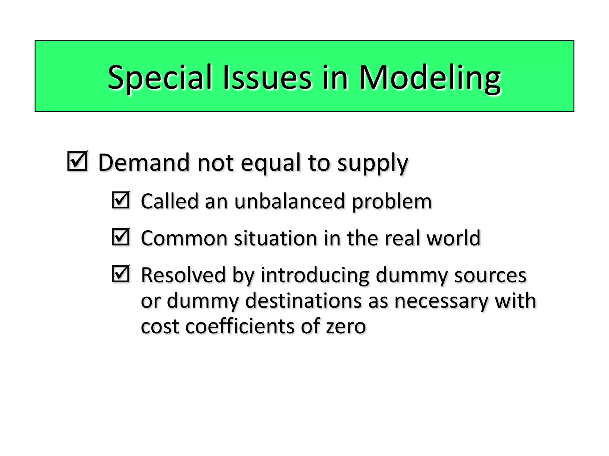 Special Issues in Modeling

 Demand not equal to supply
    Called an unbalanced problem
    Common situation in the real world
    Resolved by introducing dummy sources
     or dummy destinations as necessary with
     cost coefficients of zero
 