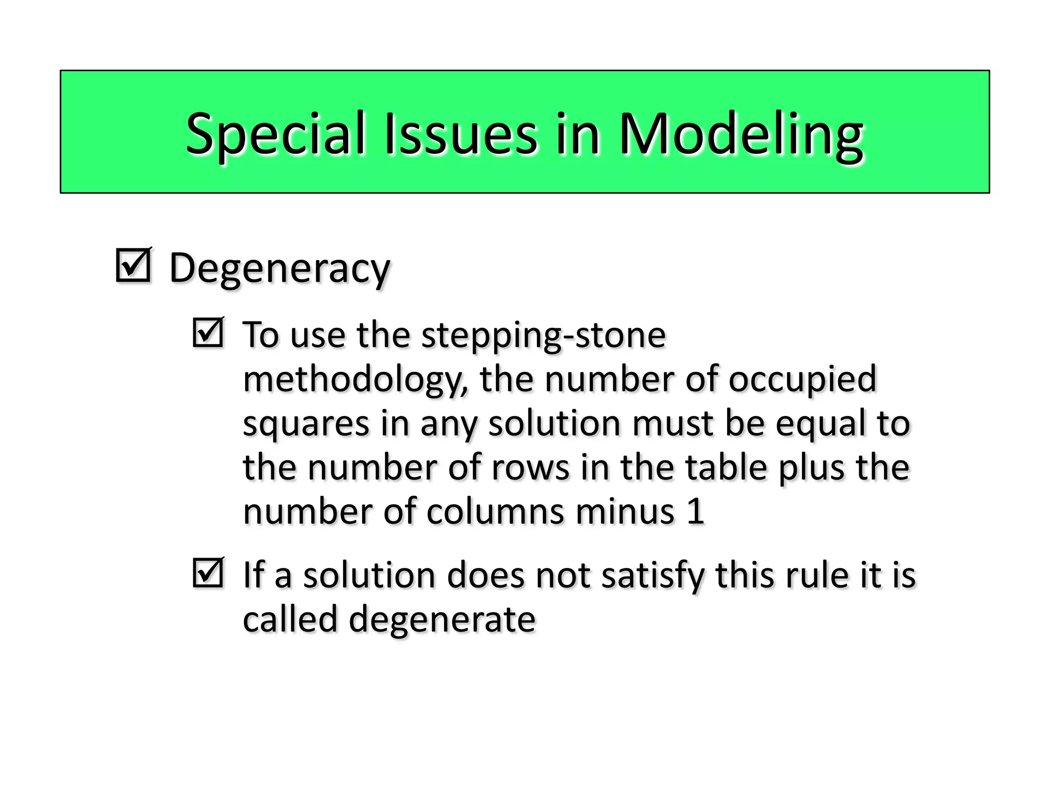 Special Issues in Modeling

 Degeneracy
    To use the stepping-stone
     methodology, the number of occupied
     squares in any solution must be equal to
     the number of rows in the table plus the
     number of columns minus 1
    If a solution does not satisfy this rule it is
     called degenerate
 