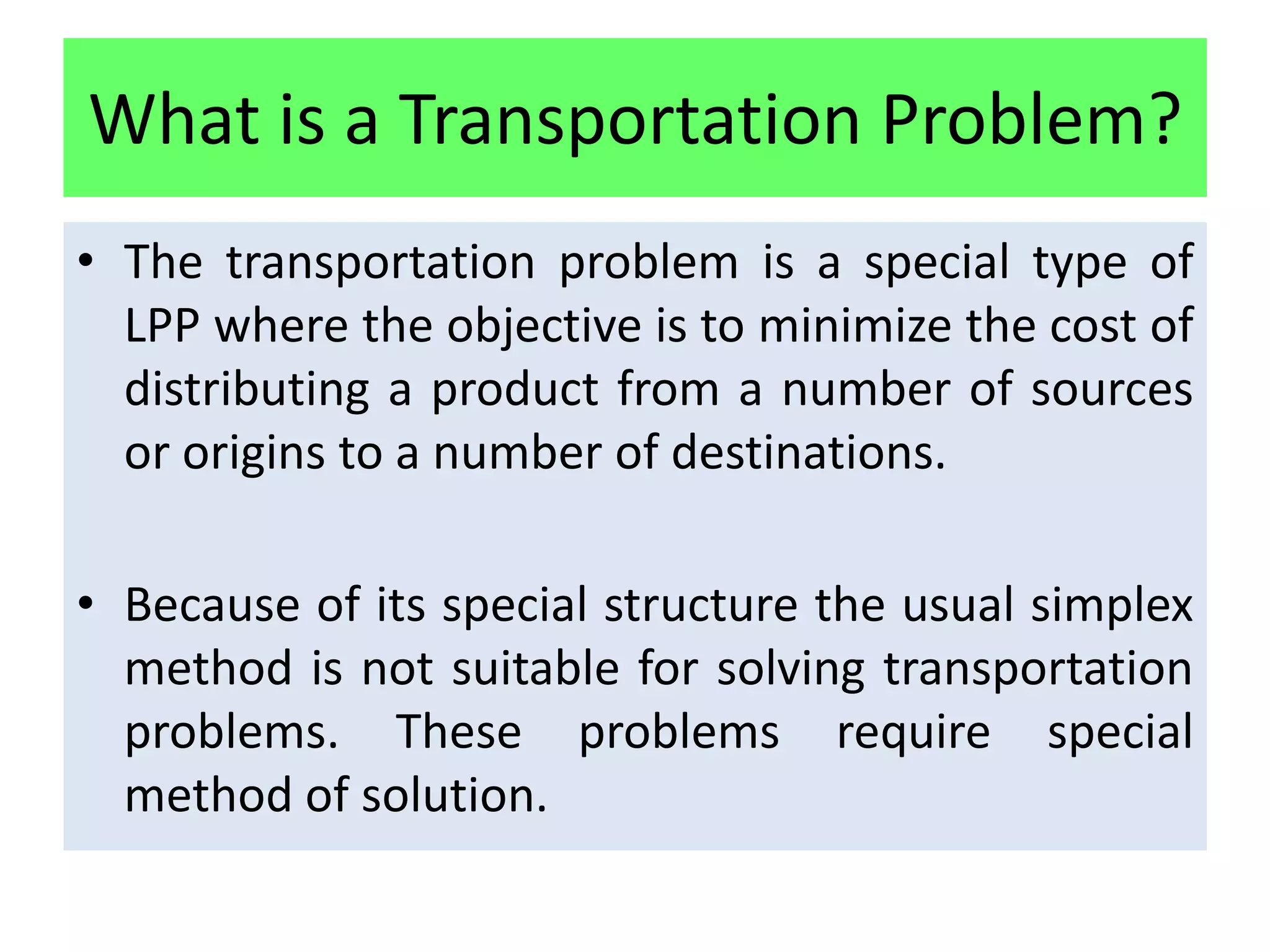 What is a Transportation Problem?
• The transportation problem is a special type of
  LPP where the objective is to minimize the cost of
  distributing a product from a number of sources
  or origins to a number of destinations.

• Because of its special structure the usual simplex
  method is not suitable for solving transportation
  problems. These problems require special
  method of solution.
 