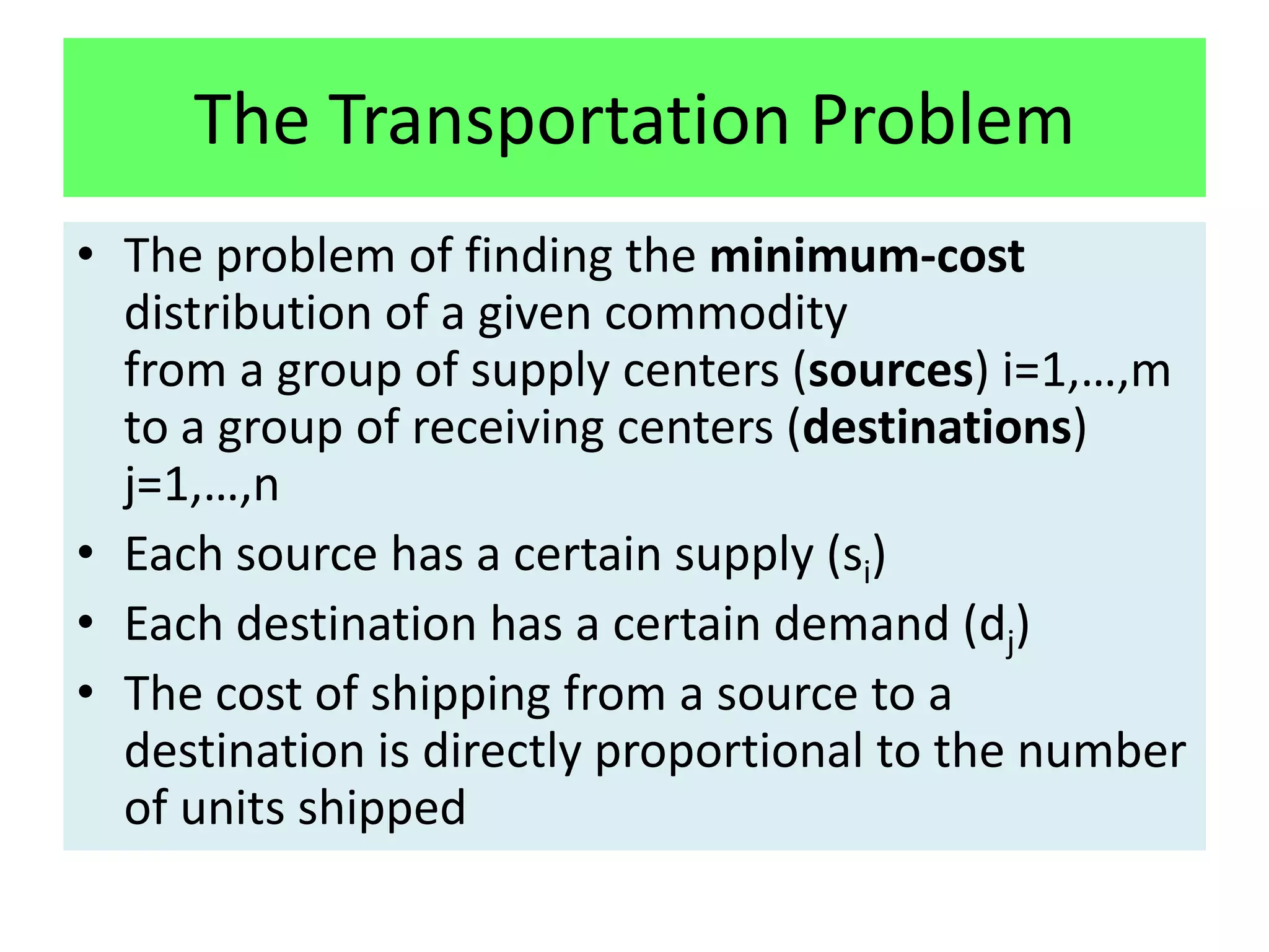 The Transportation Problem
• The problem of finding the minimum-cost
  distribution of a given commodity
  from a group of supply centers (sources) i=1,…,m
  to a group of receiving centers (destinations)
  j=1,…,n
• Each source has a certain supply (si)
• Each destination has a certain demand (dj)
• The cost of shipping from a source to a
  destination is directly proportional to the number
  of units shipped
 