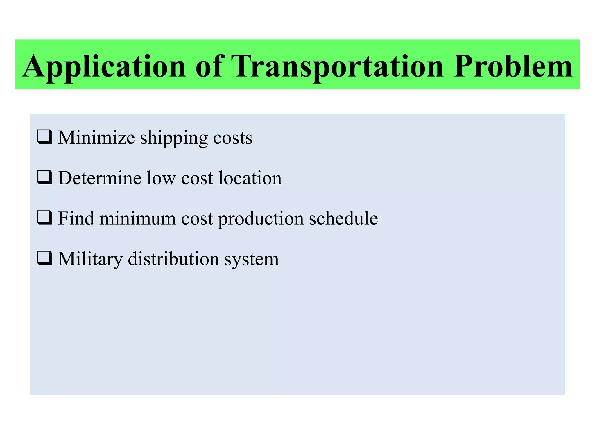 Application of Transportation Problem

 Minimize shipping costs

 Determine low cost location

 Find minimum cost production schedule

 Military distribution system
 