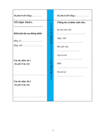 1
Số phách (để trống):…………… Số phách (để trống):…………………
TÊN HỌC PHẦN:
……………………………….
Điểm bài thi sau thống nhất:
Bằng số:…………………………
Bằng chữ: ..……………………..
Cán bộ chấm thi 1
(ký ghi rõ họ tên)
……………………………………..
Cán bộ chấm thi 2
(ký ghi rõ họ tên)
………………………………………
=====CẮT
PHÁCH
===========
CẮT
PHÁCH=====
Thông tin cá nhân sinh viên:
Họ tên sinh viên:
………………………………….
Ngày sinh:
…………………………..…..
Mã sinh viên:
……………………………
Lớp tín chỉ:
……………………………..
SBD:
…………………………………….
Chủ đề số:
…………..……………………
