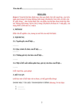 2
Tên chủ đề:………………………………………….
BÀI LÀM:
(Lưu ý: Toàn bộ bài làm đánh mục như quy định; bài viết mạch lạc, súc tích,
ngắn gọn trong 6-8 trang (không tính trang cắt phách); font chữ, cỡ chữ, căn
lề, giãn dòng… như fomat định sẵn; các phần của bài làm được trình bày liên
tục, không tách trang; bài in chú ý trang cắt phách chỉ được in 1 mặt giấy, các
trang BÀI LÀM nên in 2 mặt.)
1. MỞ ĐẦU
(Đặt vấn đề nghiên cứu, tương tự mở bài của một bài luận)
2. NỘI DUNG
2.1. Nguồngốc của lễ hội….
………
2.2. Quy trình tổ chức của lễ hội……
………
2.3. Những giá trị văn hóa của lễ hội…
……..
2.4. Một số đề xuất nhằm phát huy giá trị văn hóa của lễ hội…
……..
(viết mạch lạc, gọn gàng)
3. KẾT LUẬN
(chốt lại một số kết luận rút ra được, có thể gạch đầu dòng)
DANH MỤC TÀI LIỆU THAM KHẢO CHÍNH (khoảng 3-6 tài liệu)
1. ……….
2. …………
