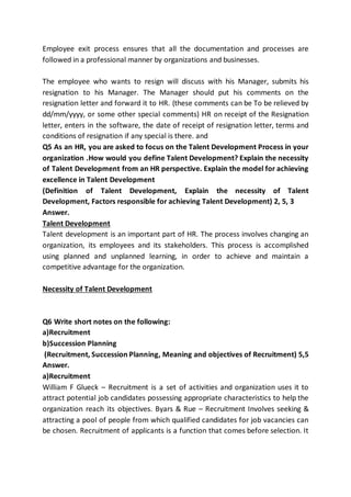 Employee exit process ensures that all the documentation and processes are
followed in a professional manner by organizations and businesses.
The employee who wants to resign will discuss with his Manager, submits his
resignation to his Manager. The Manager should put his comments on the
resignation letter and forward it to HR. (these comments can be To be relieved by
dd/mm/yyyy, or some other special comments) HR on receipt of the Resignation
letter, enters in the software, the date of receipt of resignation letter, terms and
conditions of resignation if any special is there. and
Q5 As an HR, you are asked to focus on the Talent Development Process in your
organization .How would you define Talent Development? Explain the necessity
of Talent Development from an HR perspective. Explain the model for achieving
excellence in Talent Development
(Definition of Talent Development, Explain the necessity of Talent
Development, Factors responsible for achieving Talent Development) 2, 5, 3
Answer.
Talent Development
Talent development is an important part of HR. The process involves changing an
organization, its employees and its stakeholders. This process is accomplished
using planned and unplanned learning, in order to achieve and maintain a
competitive advantage for the organization.
Necessity of Talent Development
Q6 Write short notes on the following:
a)Recruitment
b)Succession Planning
(Recruitment, Succession Planning, Meaning and objectives of Recruitment) 5,5
Answer.
a)Recruitment
William F Glueck – Recruitment is a set of activities and organization uses it to
attract potential job candidates possessing appropriate characteristics to help the
organization reach its objectives. Byars & Rue – Recruitment Involves seeking &
attracting a pool of people from which qualified candidates for job vacancies can
be chosen. Recruitment of applicants is a function that comes before selection. It
 