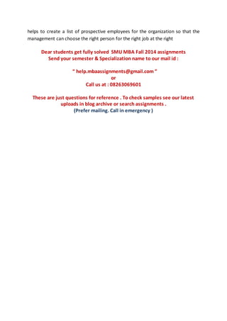 helps to create a list of prospective employees for the organization so that the
management can choose the right person for the right job at the right
Dear students get fully solved SMU MBA Fall 2014 assignments
Send your semester & Specialization name to our mail id :
“ help.mbaassignments@gmail.com ”
or
Call us at : 08263069601
These are just questions for reference . To check samples see our latest
uploads in blog archive or search assignments .
(Prefer mailing. Call in emergency )
 
