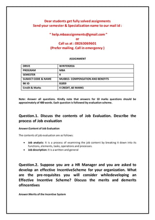 Dear students get fully solved assignments
Send your semester & Specialization name to our mail id :
“ help.mbaassignments@gmail.com ”
or
Call us at : 08263069601
(Prefer mailing. Call in emergency )
ASSIGNMENT
DRIVE WINTER2016
PROGRAM MBA
SEMESTER 4
SUBJECT CODE & NAME MU0015- COMPENSATION AND BENEFITS
BK ID B1859
Credit & Marks 4 CREDIT, 60 MARKS
Note: Answer all questions. Kindly note that answers for 10 marks questions should be
approximately of 400 words. Each question is followed by evaluation scheme.
Question.1. Discuss the contents of Job Evaluation. Describe the
process of Job evaluation
Answer:Content of Job Evaluation
The contents of job evaluation are as follows:
 Job analysis: It is a process of examining the job content by breaking it down into its
functions, elements, tasks, operations and processes.
 Job description: It is a written and general
Question.2. Suppose you are a HR Manager and you are asked to
develop an effective IncentiveScheme for your organization. What
are the pre-requisites you will consider whiledeveloping an
Effective Incentive Scheme? Discuss the merits and demerits
ofIncentives
Answer:Merits of the Incentive System
 