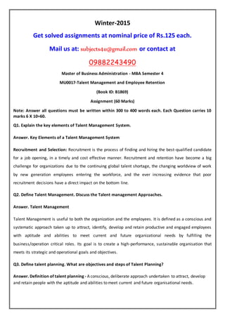 Winter-2015
Get solved assignments at nominal price of Rs.125 each.
Mail us at: subjects4u@gmail.com or contact at
09882243490
Master of Business Administration - MBA Semester 4
MU0017-Talent Management and Employee Retention
(Book ID: B1869)
Assignment (60 Marks)
Note: Answer all questions must be written within 300 to 400 words each. Each Question carries 10
marks 6 X 10=60.
Q1. Explain the key elements of Talent Management System.
Answer. Key Elements of a Talent Management System
Recruitment and Selection: Recruitment is the process of finding and hiring the best-qualified candidate
for a job opening, in a timely and cost effective manner. Recruitment and retention have become a big
challenge for organizations due to the continuing global talent shortage, the changing worldview of work
by new generation employees entering the workforce, and the ever increasing evidence that poor
recruitment decisions have a direct impact on the bottom line.
Q2. Define Talent Management. Discuss the Talent management Approaches.
Answer. Talent Management
Talent Management is useful to both the organization and the employees. It is defined as a conscious and
systematic approach taken up to attract, identify, develop and retain productive and engaged employees
with aptitude and abilities to meet current and future organizational needs by fulfilling the
business/operation critical roles. Its goal is to create a high-performance, sustainable organisation that
meets its strategic and operational goals and objectives.
Q3. Define talent planning. What are objectives and steps of Talent Planning?
Answer. Definition of talent planning - A conscious, deliberate approach undertaken to attract, develop
and retain people with the aptitude and abilities to meet current and future organisational needs.
 