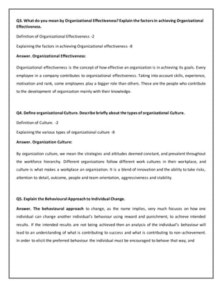 Q3. What do you mean by Organizational Effectiveness? Explain the factors in achieving Organizational
Effectiveness.
Definition of Organizational Effectiveness -2
Explaining the factors in achieving Organizational effectiveness -8
Answer. Organizational Effectiveness:
Organizational effectiveness is the concept of how effective an organization is in achieving its goals. Every
employee in a company contributes to organizational effectiveness. Taking into account skills, experience,
motivation and rank, some employees play a bigger role than others. These are the people who contribute
to the development of organization mainly with their knowledge.
Q4. Define organizational Culture. Describe briefly about the types of organizational Culture.
Definition of Culture. -2
Explaining the various types of organizational culture -8
Answer. Organization Culture:
By organization culture, we mean the strategies and attitudes deemed constant, and prevalent throughout
the workforce hierarchy. Different organizations follow different work cultures in their workplace, and
culture is what makes a workplace an organization. It is a blend of innovation and the ability to take risks,
attention to detail, outcome, people and team orientation, aggressiveness and stability.
Q5. Explain the Behavioural Approach to Individual Change.
Answer. The behavioural approach to change, as the name implies, very much focuses on how one
individual can change another individual’s behaviour using reward and punishment, to achieve intended
results. If the intended results are not being achieved then an analysis of the individual’s behaviour will
lead to an understanding of what is contributing to success and what is contributing to non-achievement.
In order to elicit the preferred behaviour the individual must be encouraged to behave that way, and
 