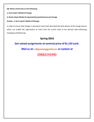 Q6. Write a brief note on the following:
a. Kurt Lewin’s Model of change
b. Burke-Litwin Model of organizational performance and change
Answer. a. Kurt Lewin’s Model of Change:
In order to ensure that change is permanent, Kurt Lewin described the three phases of the change process
which can enable the organization to move from the current state to the desired state-Unfreezing,
Changing and Refreezing.
Spring-2016
Get solved assignments at nominal price of Rs.125 each.
Mail us at: subjects4u@gmail.com or contact at
09882243490
 