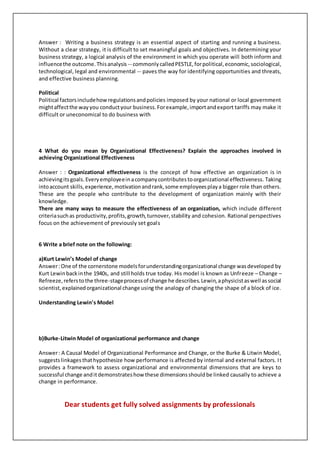 Answer : Writing a business strategy is an essential aspect of starting and running a business.
Without a clear strategy, it is difficult to set meaningful goals and objectives. In determining your
business strategy, a logical analysis of the environment in which you operate will both inform and
influencethe outcome.Thisanalysis -- commonlycalledPESTLE,forpolitical,economic,sociological,
technological, legal and environmental -- paves the way for identifying opportunities and threats,
and effective business planning.
Political
Political factorsincludehowregulationsandpolicies imposed by your national or local government
mightaffectthe wayyou conductyour business.Forexample,importandexport tariffs may make it
difficult or uneconomical to do business with
4 What do you mean by Organizational Effectiveness? Explain the approaches involved in
achieving Organizational Effectiveness
Answer : : Organizational effectiveness is the concept of how effective an organization is in
achievingitsgoals.Everyemployeeinacompanycontributestoorganizational effectiveness. Taking
intoaccount skills,experience,motivationandrank,some employeesplaya bigger role than others.
These are the people who contribute to the development of organization mainly with their
knowledge.
There are many ways to measure the effectiveness of an organization, which include different
criteriasuchas productivity,profits,growth,turnover,stability and cohesion. Rational perspectives
focus on the achievement of previously set goals
6 Write a brief note on the following:
a)Kurt Lewin’s Model of change
Answer:One of the cornerstone modelsforunderstandingorganizational change wasdeveloped by
Kurt Lewinbackinthe 1940s, and still holds true today. His model is known as Unfreeze – Change –
Refreeze,referstothe three-stageprocessof change he describes.Lewin,aphysicistaswell associal
scientist,explainedorganizational change using the analogy of changing the shape of a block of ice.
Understanding Lewin's Model
b)Burke-Litwin Model of organizational performance and change
Answer: A Causal Model of Organizational Performance and Change, or the Burke & Litwin Model,
suggestslinkagesthathypothesize how performance is affected by internal and external factors. It
provides a framework to assess organizational and environmental dimensions that are keys to
successful change anditdemonstrateshow these dimensionsshouldbe linked causally to achieve a
change in performance.
Dear students get fully solved assignments by professionals
 