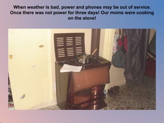 When weather is bad, power and phones may be out of service. 
Once there was not power for three days! Our moms were cooking 
on the stove! 
 